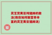 灵芝煲黄豆炖猪蹄的做法(教你如何做营养丰富的灵芝黄豆猪蹄汤)