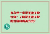 青岛世一堂灵芝孢子粉价格？了解灵芝孢子粉的价格和购买方式？