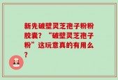 新先破壁灵芝孢子粉粉胶囊？“破壁灵芝孢子粉”这玩意真的有用么？