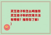 灵芝孢子粉怎么喝推荐灵芝孢子粉的饮用方法有哪些？推荐你了解！)