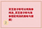 灵芝孢子粉可以炖海参炖汤_灵芝孢子粉与海参搭配炖汤的美味与健康)