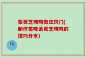 紫灵芝炖鸡做法窍门(制作美味紫灵芝炖鸡的技巧分享)