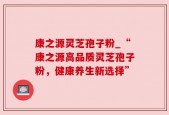 康之源灵芝孢子粉_“康之源高品质灵芝孢子粉，健康养生新选择”