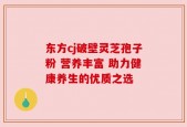 东方cj破壁灵芝孢子粉 营养丰富 助力健康养生的优质之选