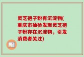 灵芝孢子粉有沉淀物(重庆市抽检发现灵芝孢子粉存在沉淀物，引发消费者关注)