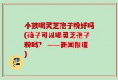 小孩喝灵芝孢子粉好吗(孩子可以喝灵芝孢子粉吗？ ——新闻报道)