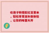 吃孢子粉搭配红豆薏米，轻松享受滋补新体验，让你的味蕾大开