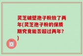 灵芝破壁孢子粉放了两年(灵芝孢子粉的保质期究竟能否超过两年？)
