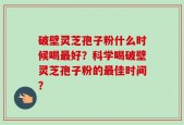 破壁灵芝孢子粉什么时候喝最好？科学喝破壁灵芝孢子粉的最佳时间？