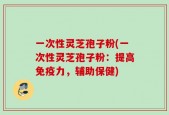 一次性灵芝孢子粉(一次性灵芝孢子粉：提高免疫力，辅助保健)