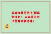 天麻加灵芝孢子(提高免疫力： 天麻灵芝孢子营养素新选择)