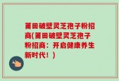 莆田破壁灵芝孢子粉招商(莆田破壁灵芝孢子粉招商：开启健康养生新时代！)