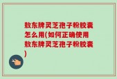 敖东牌灵芝孢子粉胶囊怎么用(如何正确使用敖东牌灵芝孢子粉胶囊)