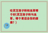 吃灵芝孢子粉和虫草哪个好(灵芝孢子粉与虫草，哪个更适合你的健康？)