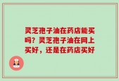 灵芝孢子油在药店能买吗？灵芝孢子油在网上买好，还是在药店买好