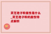灵芝孢子粉属性是什么_灵芝孢子粉的属性特点解析