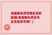 龙泉椴木灵芝跟云芝的区别(龙泉椴木灵芝与云芝有何不同？)