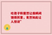 吃孢子粉居然让我瞬间饿得厉害，竟然如此让人惊讶”