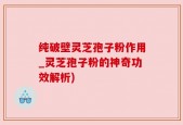 纯破壁灵芝孢子粉作用_灵芝孢子粉的神奇功效解析)