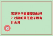 灵芝孢子面膜要洗脸吗？过期的灵芝孢子粉有什么用
