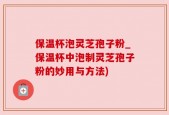 保温杯泡灵芝孢子粉_保温杯中泡制灵芝孢子粉的妙用与方法)