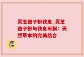 灵芝孢子粉铁皮_灵芝孢子粉与铁皮石斛：天然草本的完美结合