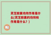 灵芝胶囊功效作用是什么(灵芝胶囊的功效和作用是什么？)