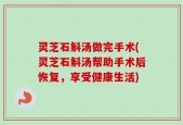 灵芝石斛汤做完手术(灵芝石斛汤帮助手术后恢复，享受健康生活)