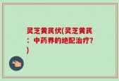 灵芝黄芪伏(灵芝黄芪：中药界的绝配治疗？)