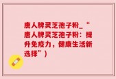 唐人牌灵芝孢子粉_“唐人牌灵芝孢子粉：提升免疫力，健康生活新选择”)