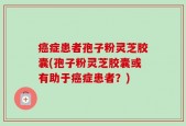 癌症患者孢子粉灵芝胶囊(孢子粉灵芝胶囊或有助于癌症患者？)