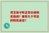 灵芝孢子粉正宗价格购买指南？推荐几个可信的购买途径？
