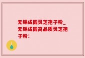 无锡成圆灵芝孢子粉_无锡成圆高品质灵芝孢子粉：