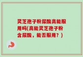 灵芝孢子粉尿酸高能服用吗(高能灵芝孢子粉含尿酸，能否服用？)