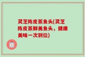 灵芝陈皮蒸鱼头(灵芝陈皮蒸鲜美鱼头，健康美味一次到位)