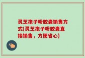 灵芝孢子粉胶囊销售方式(灵芝孢子粉胶囊直接销售，方便省心)