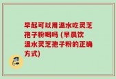 早起可以用温水吃灵芝孢子粉喝吗 (早晨饮温水灵芝孢子粉的正确方式)