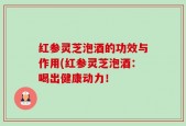 红参灵芝泡酒的功效与作用(红参灵芝泡酒：喝出健康动力！