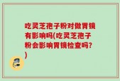 吃灵芝孢子粉对做胃镜有影响吗(吃灵芝孢子粉会影响胃镜检查吗？)
