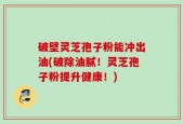 破壁灵芝孢子粉能冲出油(破除油腻！灵芝孢子粉提升健康！)