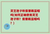 灵芝孢子粉需要戴蓝帽吗(如何正确使用灵芝孢子粉？需要戴蓝帽吗？)