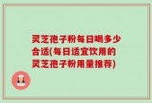 灵芝孢子粉每日喝多少合适(每日适宜饮用的灵芝孢子粉用量推荐)