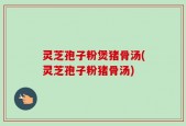 灵芝孢子粉煲猪骨汤(灵芝孢子粉猪骨汤)