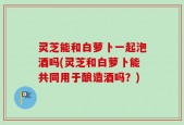 灵芝能和白萝卜一起泡酒吗(灵芝和白萝卜能共同用于酿造酒吗？)