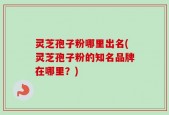灵芝孢子粉哪里出名(灵芝孢子粉的知名品牌在哪里？)