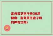富务灵芝孢子粉(追求健康：富务灵芝孢子粉的神奇功效)