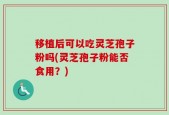 移植后可以吃灵芝孢子粉吗(灵芝孢子粉能否食用？)