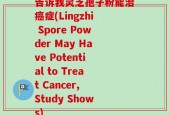 告诉我灵芝孢子粉能治癌症(Lingzhi Spore Powder May Have Potential to Treat Cancer, Study Shows)
