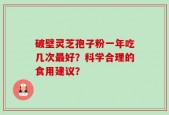 破壁灵芝孢子粉一年吃几次最好？科学合理的食用建议？