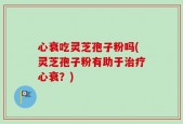 心衰吃灵芝孢子粉吗(灵芝孢子粉有助于治疗心衰？)